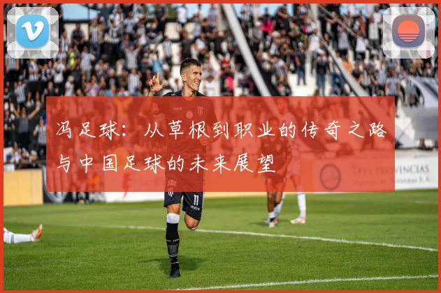 冯足球：从草根到职业的传奇之路与中国足球的未来展望