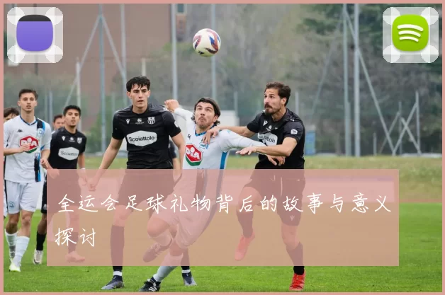 全运会足球礼物背后的故事与意义探讨