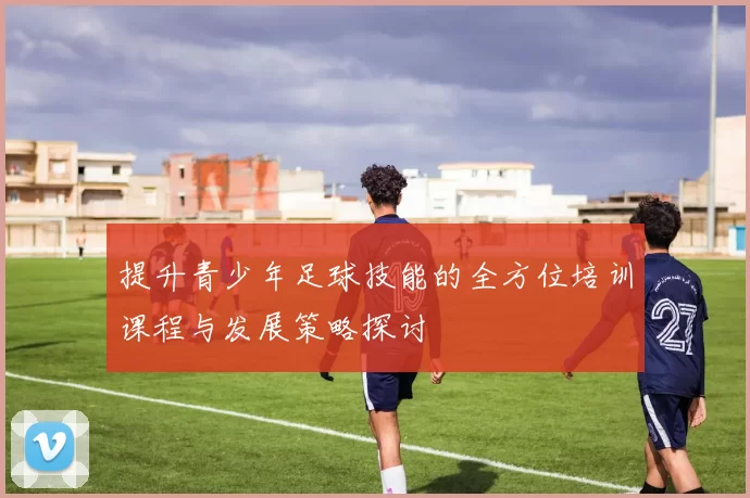 提升青少年足球技能的全方位培训课程与发展策略探讨