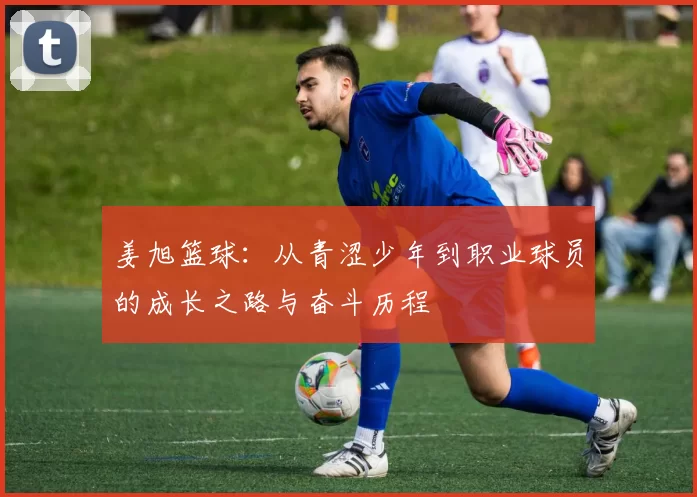 姜旭篮球：从青涩少年到职业球员的成长之路与奋斗历程